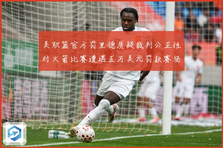 美职篮官方罚里德质疑裁判公正性对火箭比赛遭遇五万美元罚款赛场复盘