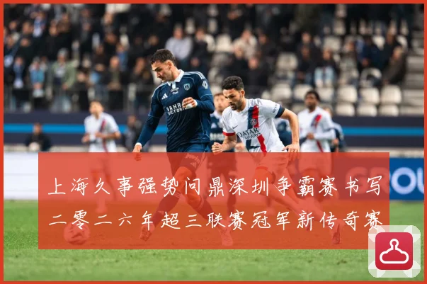 上海久事强势问鼎深圳争霸赛书写二零二六年超三联赛冠军新传奇赛场复盘