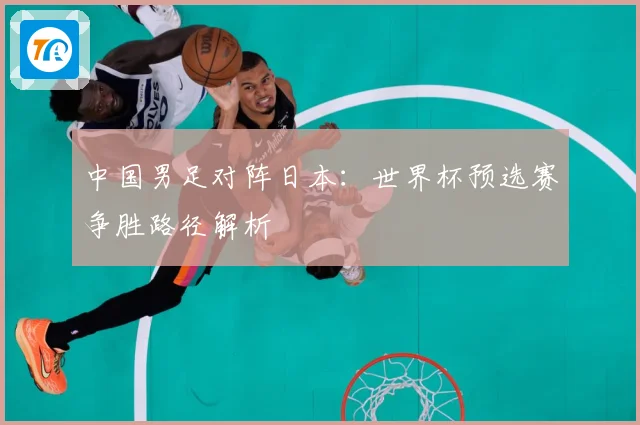 中国男足对阵日本：世界杯预选赛争胜路径解析