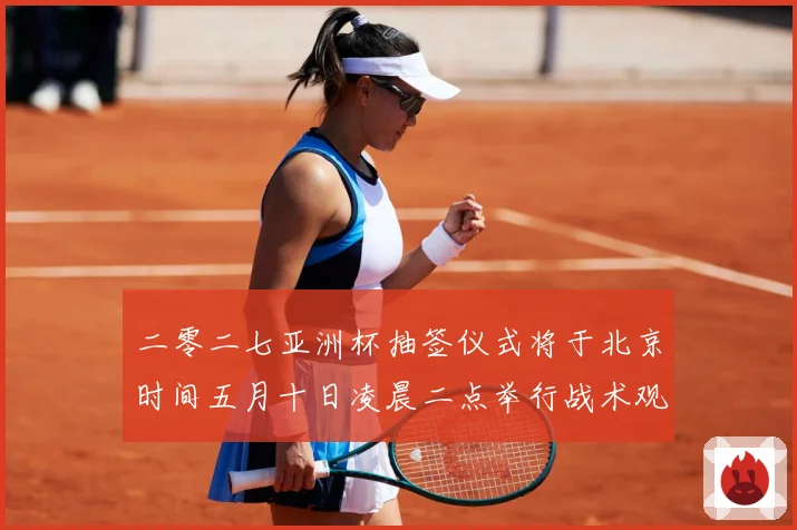二零二七亚洲杯抽签仪式将于北京时间五月十日凌晨二点举行战术观察