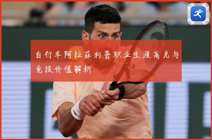 自行车阿拉菲利普职业生涯高光与竞技价值解析