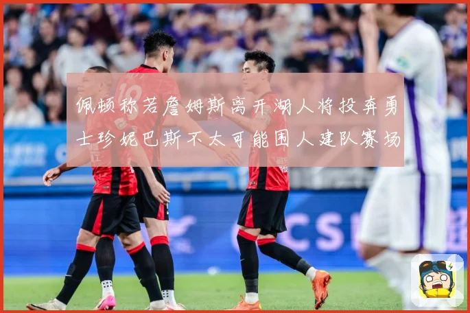 佩顿称若詹姆斯离开湖人将投奔勇士珍妮巴斯不太可能围人建队赛场复盘