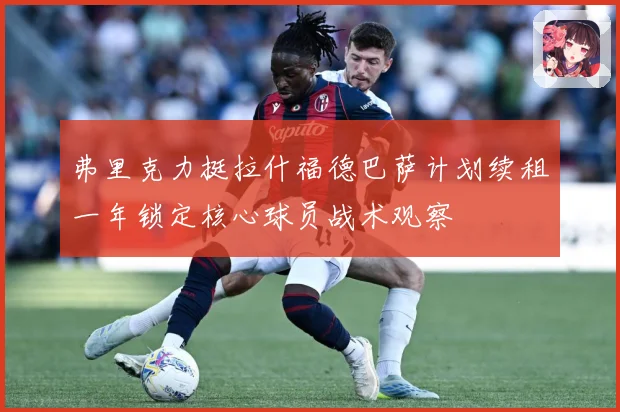 弗里克力挺拉什福德巴萨计划续租一年锁定核心球员战术观察