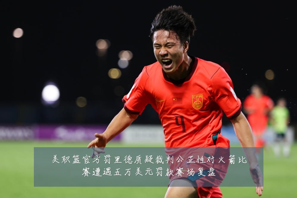 美职篮官方罚里德质疑裁判公正性对火箭比赛遭遇五万美元罚款赛场复盘