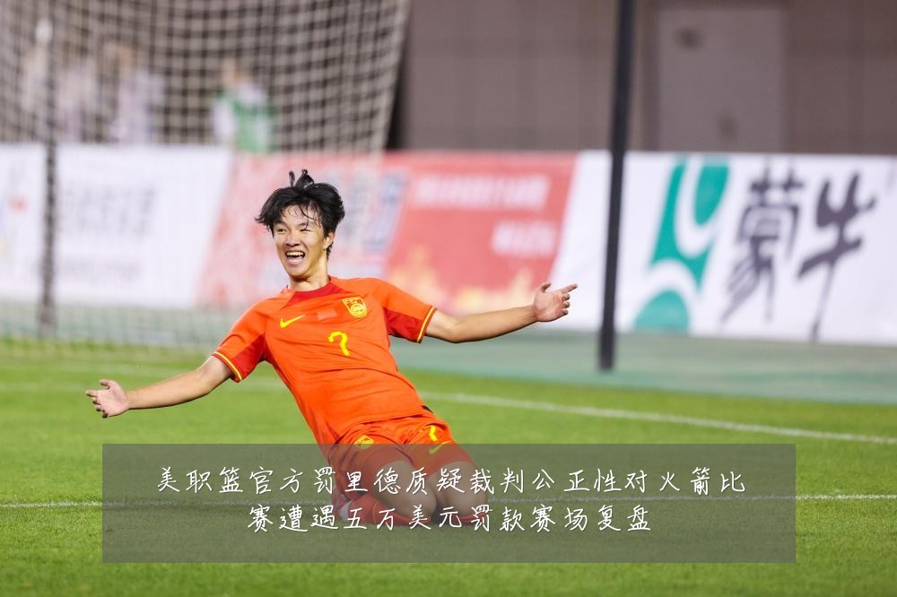 美职篮官方罚里德质疑裁判公正性对火箭比赛遭遇五万美元罚款赛场复盘